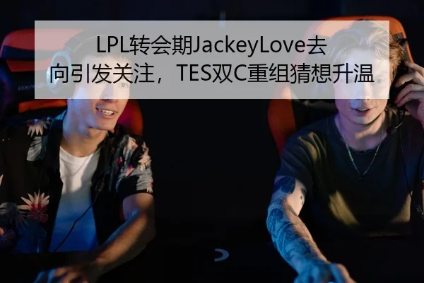 LPL转会期JackeyLove去向引发关注，TES双C重组猜想升温